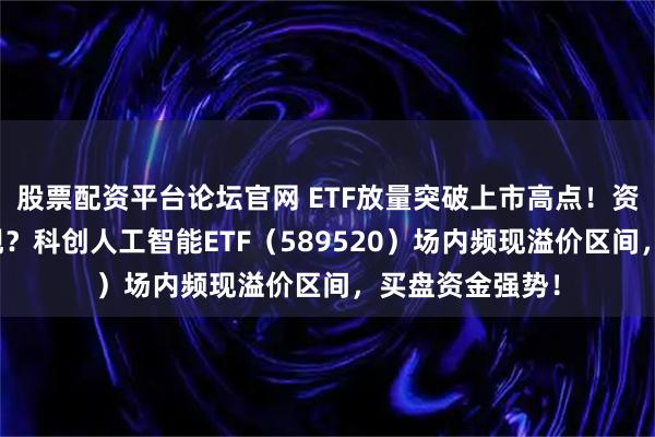 股票配资平台论坛官网 ETF放量突破上市高点！资金买点信号显现？科创人工智能ETF（589520）场内频现溢价区间，买盘资金强势！