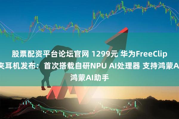 股票配资平台论坛官网 1299元 华为FreeClip 2耳夹耳机发布：首次搭载自研NPU AI处理器 支持鸿蒙AI助手