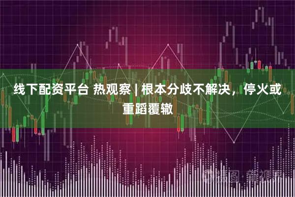 线下配资平台 热观察 | 根本分歧不解决，停火或重蹈覆辙