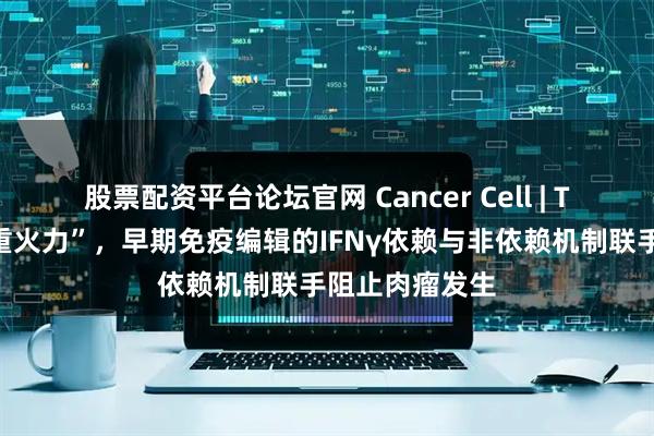 股票配资平台论坛官网 Cancer Cell | T细胞抗癌“双重火力”，早期免疫编辑的IFNγ依赖与非依赖机制联手阻止肉瘤发生
