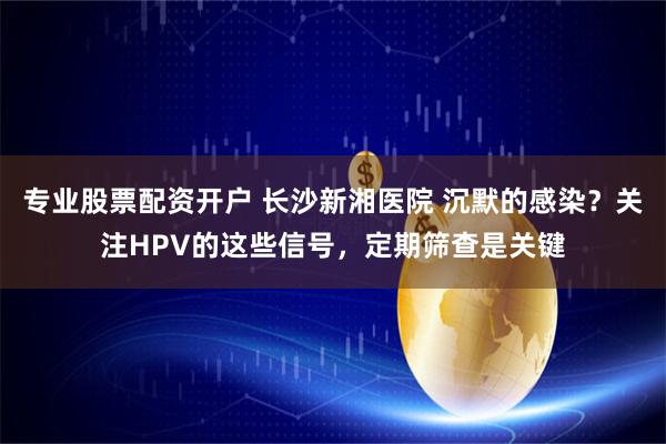专业股票配资开户 长沙新湘医院 沉默的感染?关注HPV的这些信号,定期筛查是关键