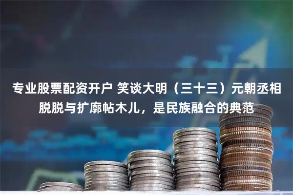 专业股票配资开户 笑谈大明（三十三）元朝丞相脱脱与扩廓帖木儿，是民族融合的典范