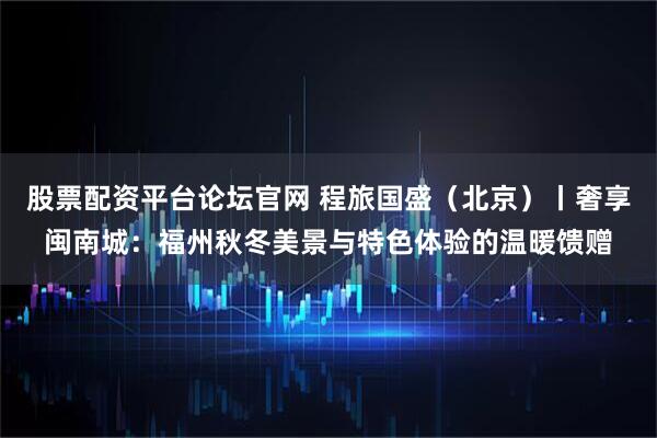 股票配资平台论坛官网 程旅国盛（北京）丨奢享闽南城：福州秋冬美景与特色体验的温暖馈赠