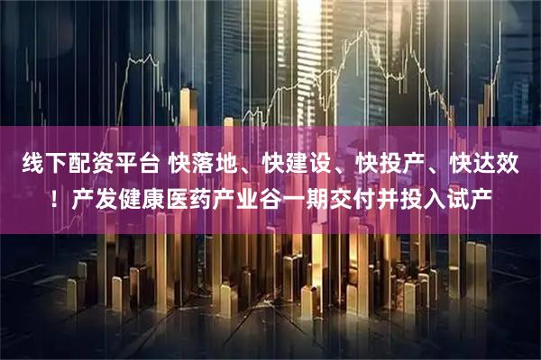 线下配资平台 快落地、快建设、快投产、快达效！产发健康医药产业谷一期交付并投入试产