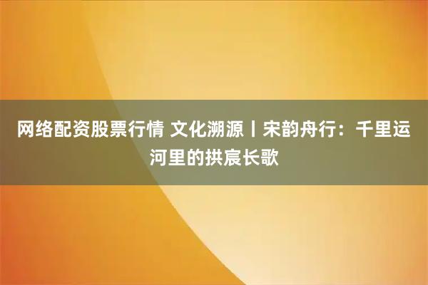 网络配资股票行情 文化溯源丨宋韵舟行：千里运河里的拱宸长歌