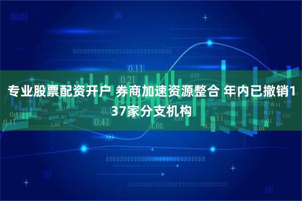 专业股票配资开户 券商加速资源整合 年内已撤销137家分支机构
