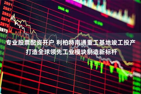专业股票配资开户 利柏特南通重工基地竣工投产 打造全球领先工业模块制造新标杆
