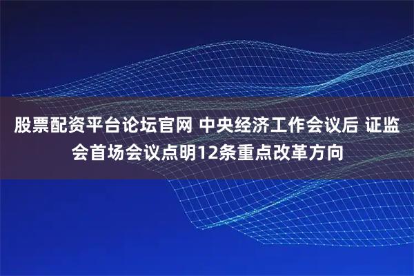 股票配资平台论坛官网 中央经济工作会议后 证监会首场会议点明12条重点改革方向