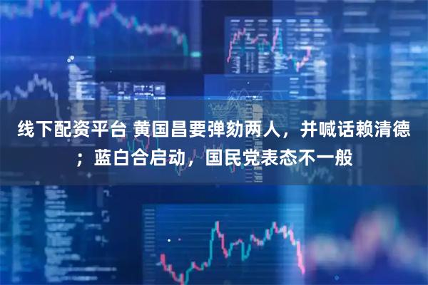 线下配资平台 黄国昌要弹劾两人，并喊话赖清德；蓝白合启动，国民党表态不一般