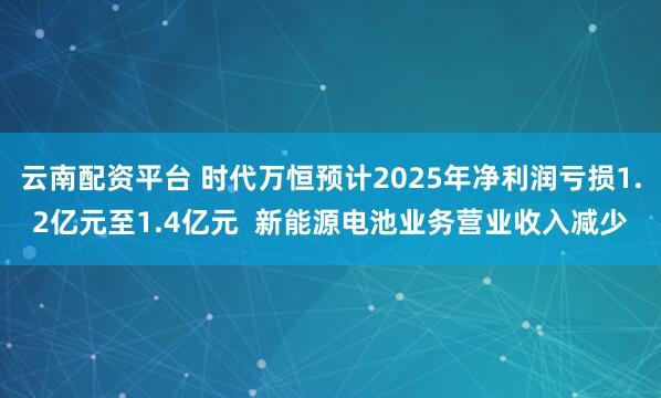 云南配资平台 时代万恒预计2025年净利润亏损1.2亿元至1.4亿元  新能源电池业务营业收入减少
