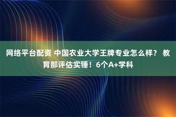 网络平台配资 中国农业大学王牌专业怎么样? 教育部评估实锤!6个A+学科