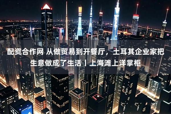 配资合作网 从做贸易到开餐厅,土耳其企业家把生意做成了生活丨上海滩上洋掌柜