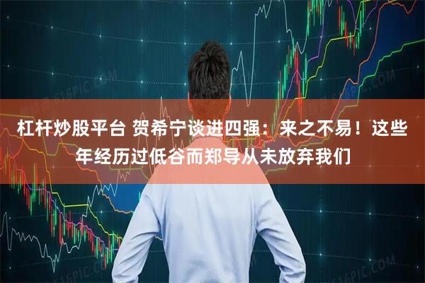 杠杆炒股平台 贺希宁谈进四强:来之不易!这些年经历过低谷而郑导从未放弃我们