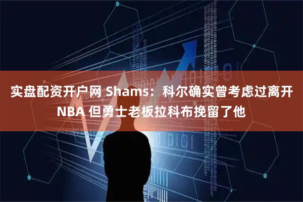 实盘配资开户网 Shams：科尔确实曾考虑过离开NBA 但勇士老板拉科布挽留了他