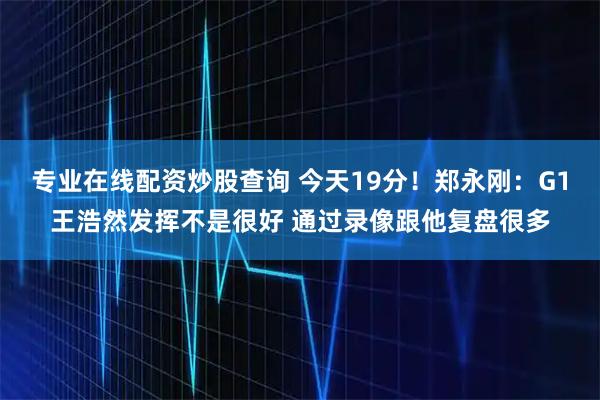 专业在线配资炒股查询 今天19分！郑永刚：G1王浩然发挥不是很好 通过录像跟他复盘很多