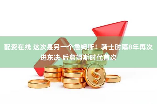 配资在线 这次是另一个詹姆斯！骑士时隔8年再次进东决 后詹姆斯时代首次