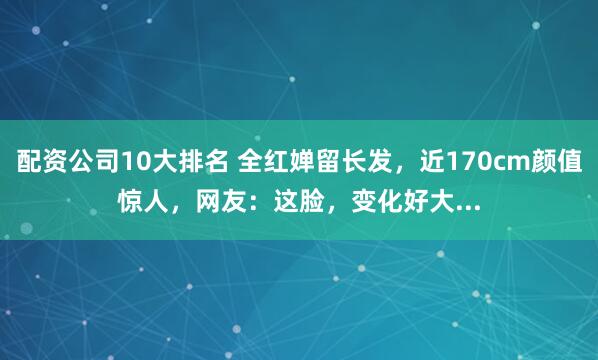 配资公司10大排名 全红婵留长发，近170cm颜值惊人，网友：这脸，变化好大...