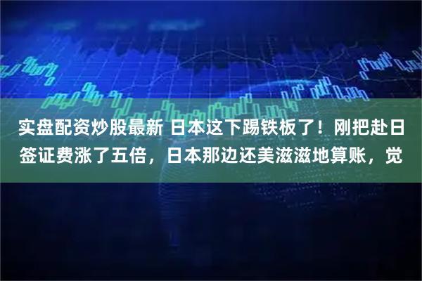 实盘配资炒股最新 日本这下踢铁板了！刚把赴日签证费涨了五倍，日本那边还美滋滋地算账，觉