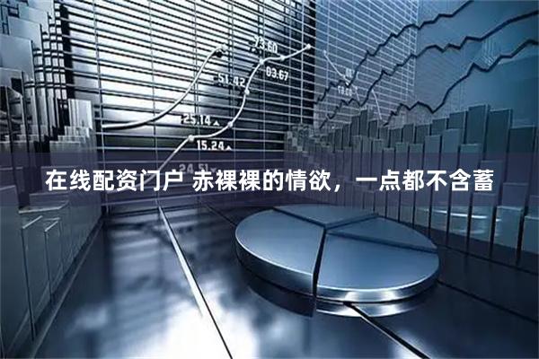 在线配资门户 赤裸裸的情欲，一点都不含蓄