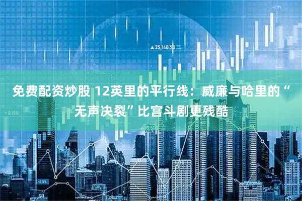 免费配资炒股 12英里的平行线:威廉与哈里的“无声决裂”比宫斗剧更残酷