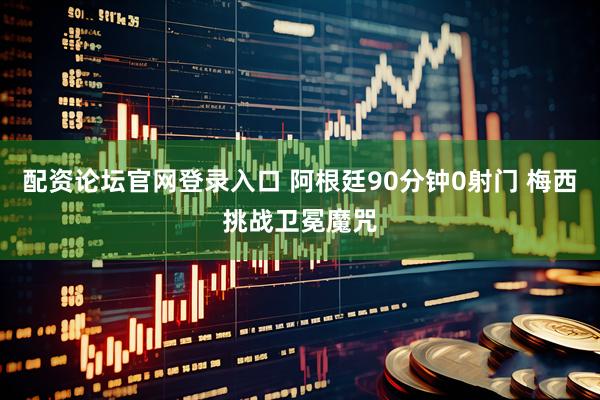 配资论坛官网登录入口 阿根廷90分钟0射门 梅西挑战卫冕魔咒