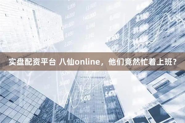 实盘配资平台 八仙online，他们竟然忙着上班？