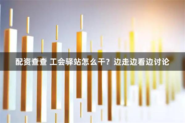 配资查查 工会驿站怎么干？边走边看边讨论