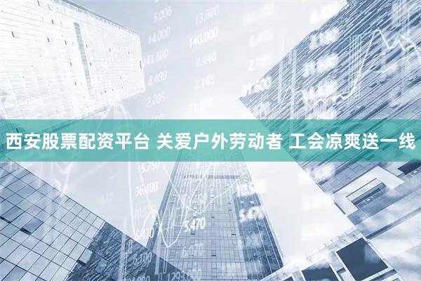 西安股票配资平台 关爱户外劳动者 工会凉爽送一线