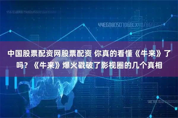中国股票配资网股票配资 你真的看懂《牛来》了吗？《牛来》爆火戳破了影视圈的几个真相