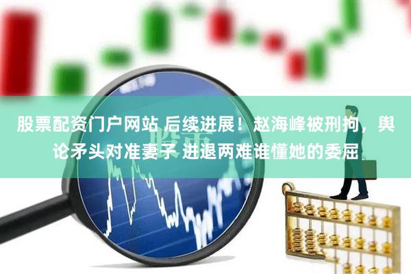 股票配资门户网站 后续进展!赵海峰被刑拘,舆论矛头对准妻子 进退两难谁懂她的委屈
