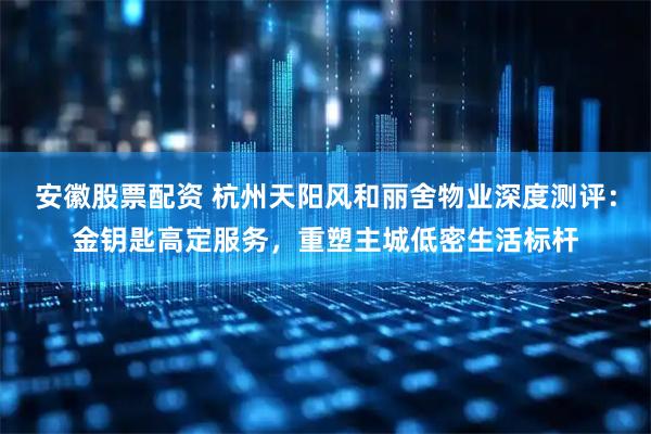 安徽股票配资 杭州天阳风和丽舍物业深度测评：金钥匙高定服务，重塑主城低密生活标杆