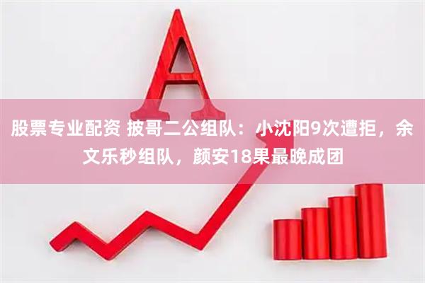 股票专业配资 披哥二公组队:小沈阳9次遭拒,余文乐秒组队,颜安18果最晚成团