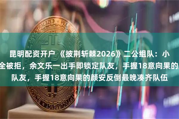 昆明配资开户 《披荆斩棘2026》二公组队:小沈阳因一句话9次招人全被拒,余文乐一出手即锁定队友,手握18意向果的颜安反倒最晚凑齐队伍