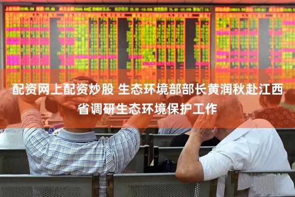 配资网上配资炒股 生态环境部部长黄润秋赴江西省调研生态环境保护工作